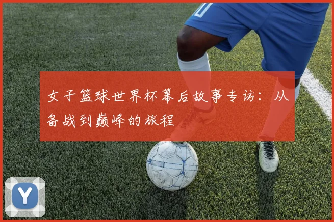 女子篮球世界杯幕后故事专访：从备战到巅峰的旅程