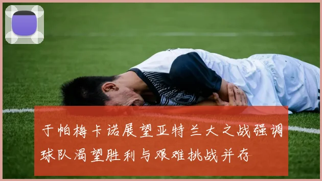 于帕梅卡诺展望亚特兰大之战强调球队渴望胜利与艰难挑战并存