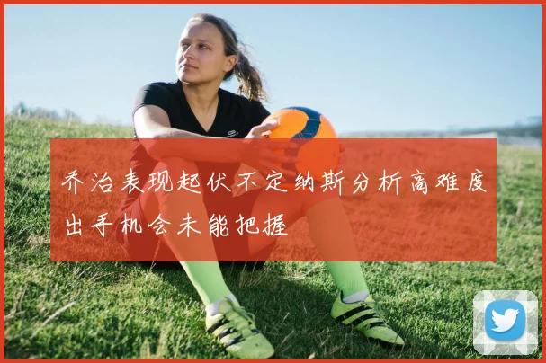 乔治表现起伏不定纳斯分析高难度出手机会未能把握