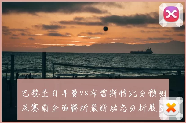 巴黎圣日耳曼vs布雷斯特比分预测及赛前全面解析最新动态分析展望