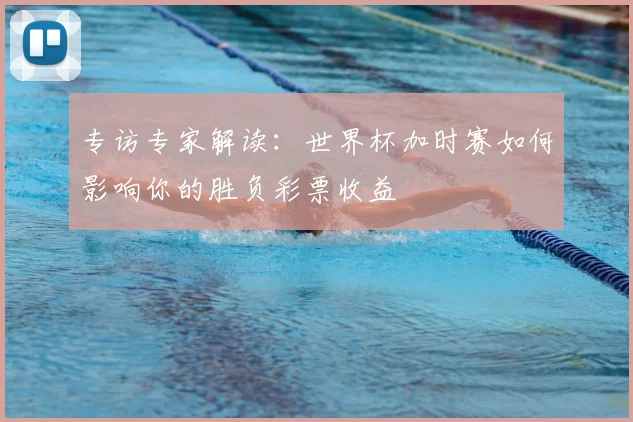 专访专家解读：世界杯加时赛如何影响你的胜负彩票收益