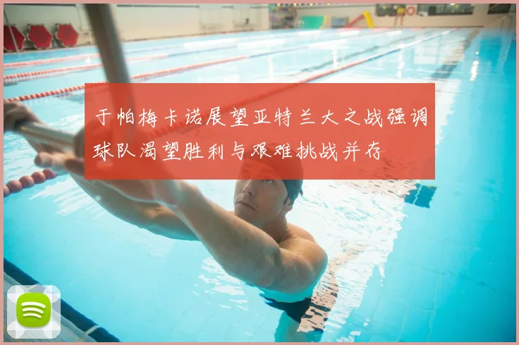 于帕梅卡诺展望亚特兰大之战强调球队渴望胜利与艰难挑战并存
