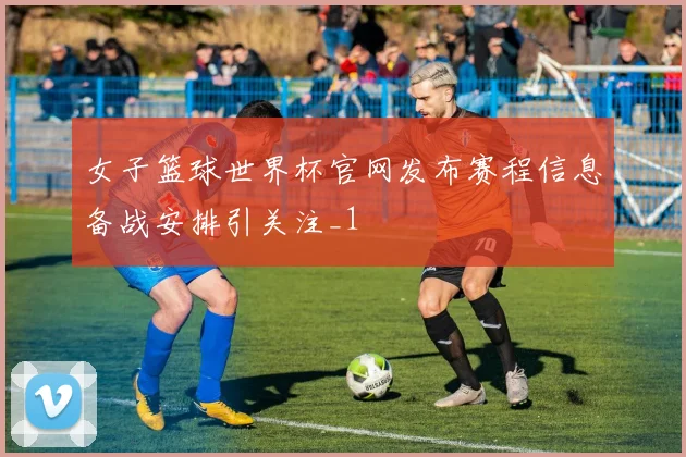 女子篮球世界杯官网发布赛程信息备战安排引关注_1