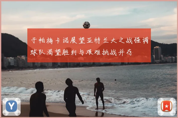于帕梅卡诺展望亚特兰大之战强调球队渴望胜利与艰难挑战并存