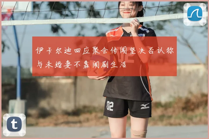 伊卡尔迪回应聚会传闻坚决否认称与未婚妻不靠闹剧生活