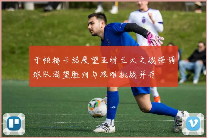 于帕梅卡诺展望亚特兰大之战强调球队渴望胜利与艰难挑战并存