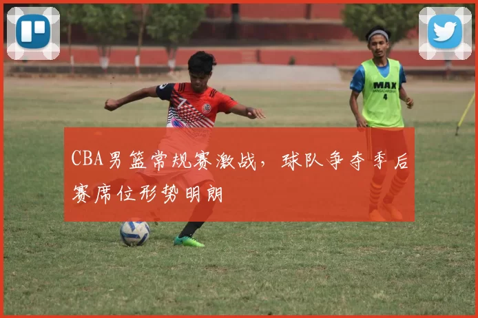 CBA男篮常规赛激战,球队争夺季后赛席位形势明朗