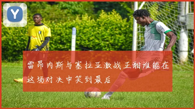 雷昂内斯与塞拉亚激战正酣谁能在这场对决中笑到最后