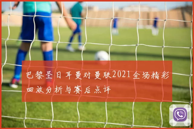 巴黎圣日耳曼对曼联2021全场精彩回放分析与赛后点评