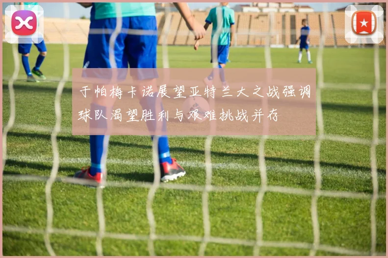 于帕梅卡诺展望亚特兰大之战强调球队渴望胜利与艰难挑战并存