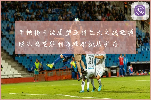 于帕梅卡诺展望亚特兰大之战强调球队渴望胜利与艰难挑战并存