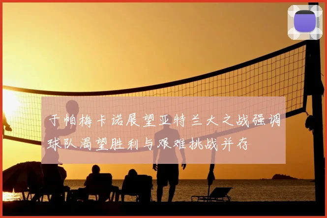 于帕梅卡诺展望亚特兰大之战强调球队渴望胜利与艰难挑战并存