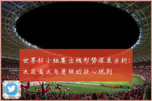 世界杯小组赛出线形势深度分析：决定淘汰与晋级的核心规则