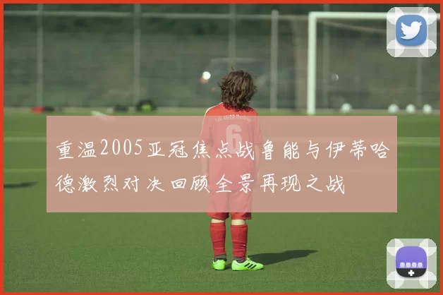 重温2005亚冠焦点战鲁能与伊蒂哈德激烈对决回顾全景再现之战
