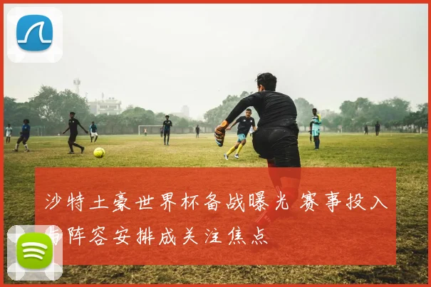 沙特土豪世界杯备战曝光 赛事投入与阵容安排成关注焦点