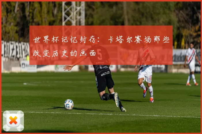 世界杯记忆封存：卡塔尔赛场那些改变历史的画面