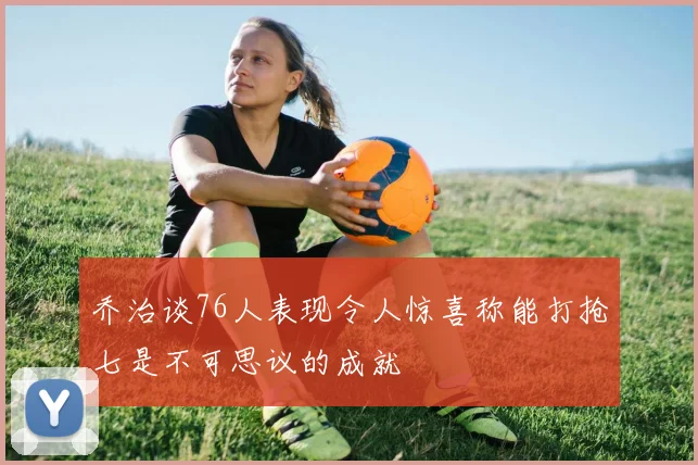 乔治谈76人表现令人惊喜称能打抢七是不可思议的成就
