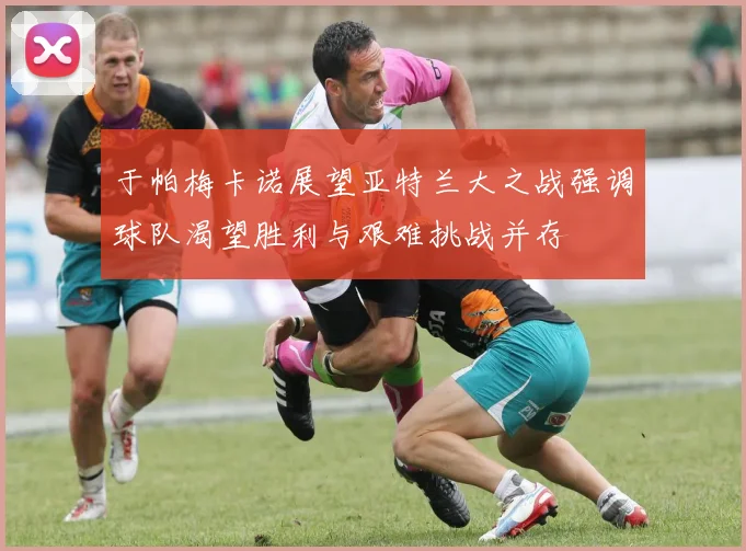 于帕梅卡诺展望亚特兰大之战强调球队渴望胜利与艰难挑战并存