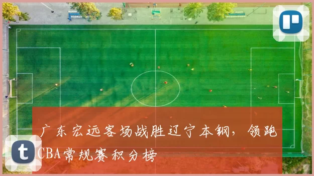 广东宏远客场战胜辽宁本钢,领跑CBA常规赛积分榜