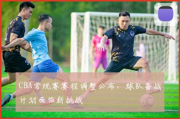 CBA常规赛赛程调整公布，球队备战计划面临新挑战