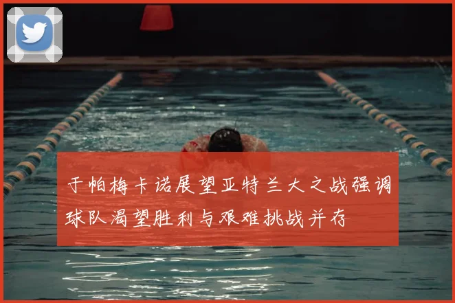 于帕梅卡诺展望亚特兰大之战强调球队渴望胜利与艰难挑战并存