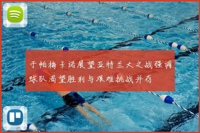 于帕梅卡诺展望亚特兰大之战强调球队渴望胜利与艰难挑战并存