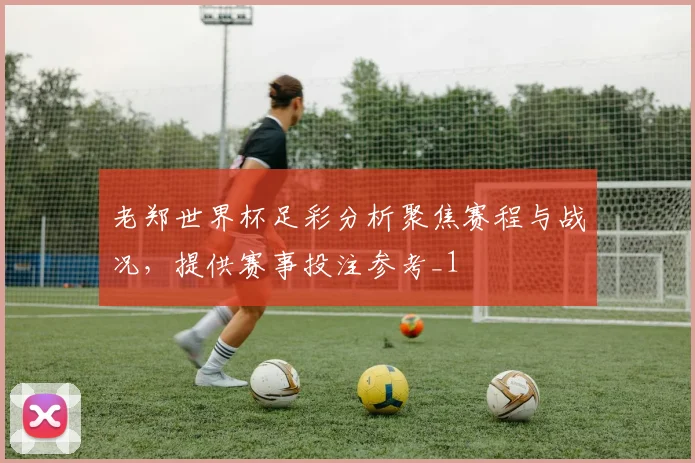 老郑世界杯足彩分析聚焦赛程与战况，提供赛事投注参考_1