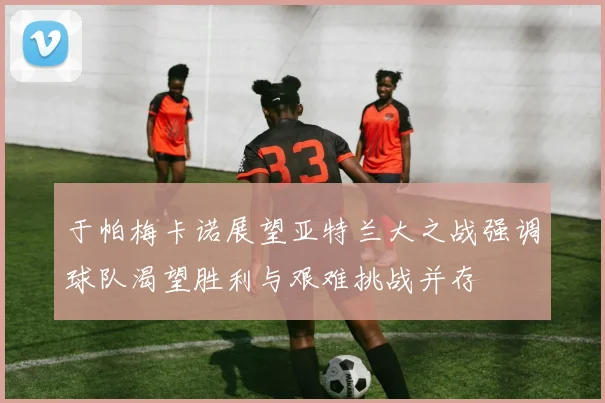 于帕梅卡诺展望亚特兰大之战强调球队渴望胜利与艰难挑战并存