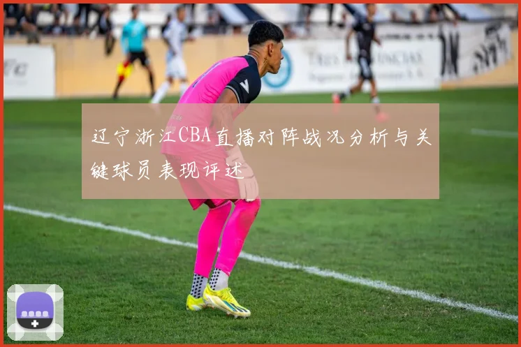 辽宁浙江CBA直播对阵战况分析与关键球员表现评述