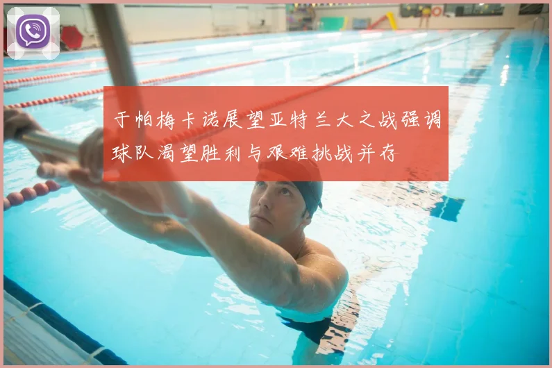 于帕梅卡诺展望亚特兰大之战强调球队渴望胜利与艰难挑战并存