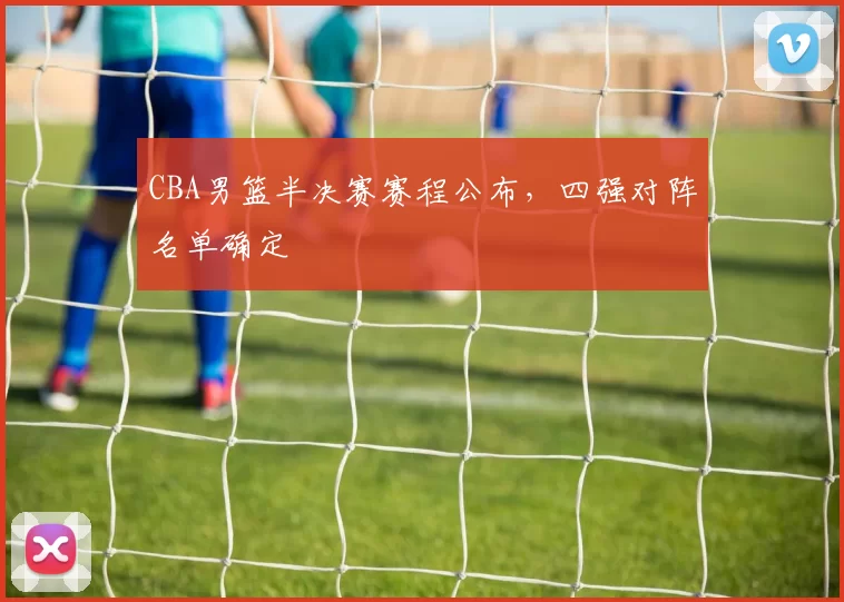 CBA男篮半决赛赛程公布，四强对阵名单确定