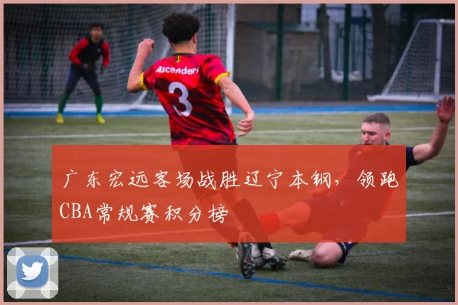 广东宏远客场战胜辽宁本钢，领跑CBA常规赛积分榜