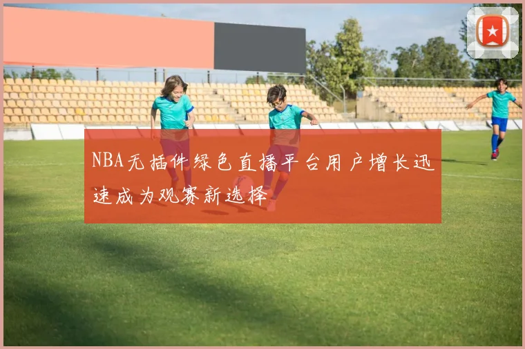 NBA无插件绿色直播平台用户增长迅速成为观赛新选择