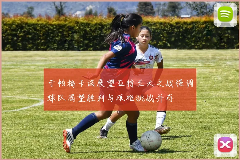 于帕梅卡诺展望亚特兰大之战强调球队渴望胜利与艰难挑战并存