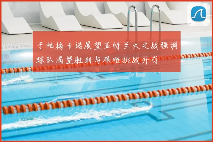于帕梅卡诺展望亚特兰大之战强调球队渴望胜利与艰难挑战并存