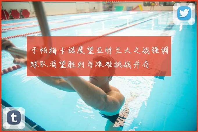 于帕梅卡诺展望亚特兰大之战强调球队渴望胜利与艰难挑战并存