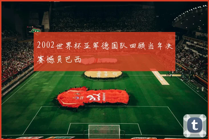 2002世界杯亚军德国队回顾当年决赛憾负巴西