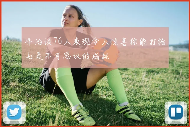 乔治谈76人表现令人惊喜称能打抢七是不可思议的成就