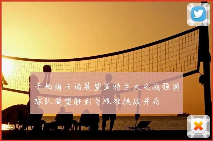 于帕梅卡诺展望亚特兰大之战强调球队渴望胜利与艰难挑战并存
