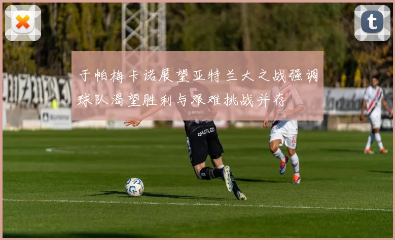 于帕梅卡诺展望亚特兰大之战强调球队渴望胜利与艰难挑战并存