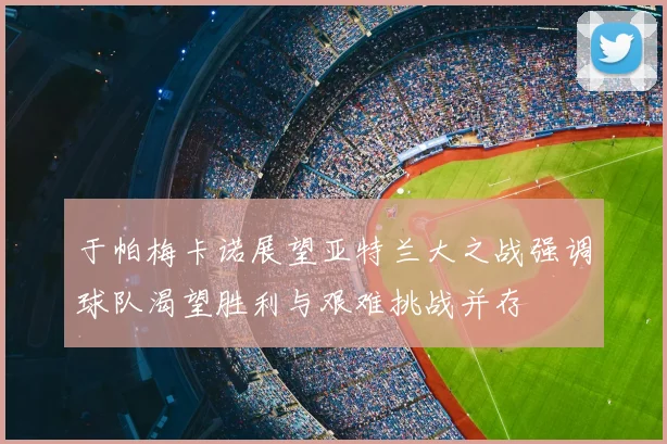 于帕梅卡诺展望亚特兰大之战强调球队渴望胜利与艰难挑战并存