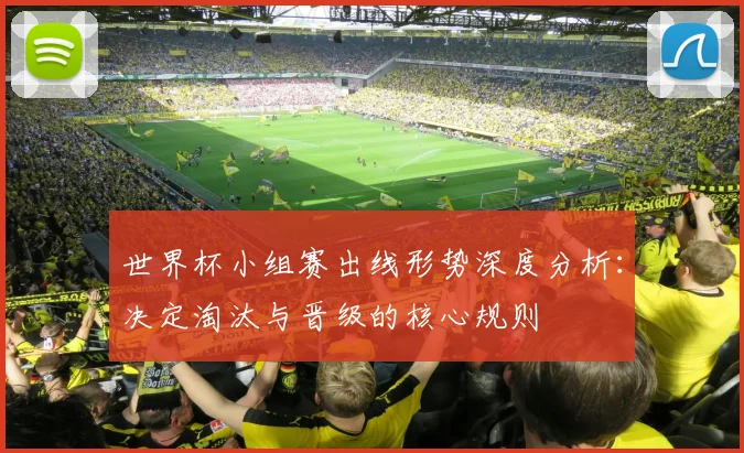 世界杯小组赛出线形势深度分析：决定淘汰与晋级的核心规则