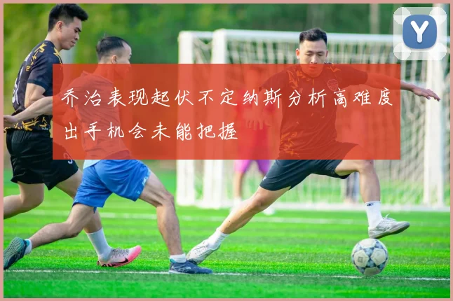 乔治表现起伏不定纳斯分析高难度出手机会未能把握