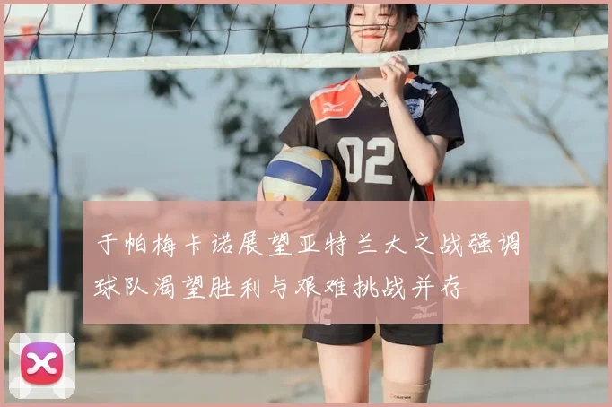 于帕梅卡诺展望亚特兰大之战强调球队渴望胜利与艰难挑战并存