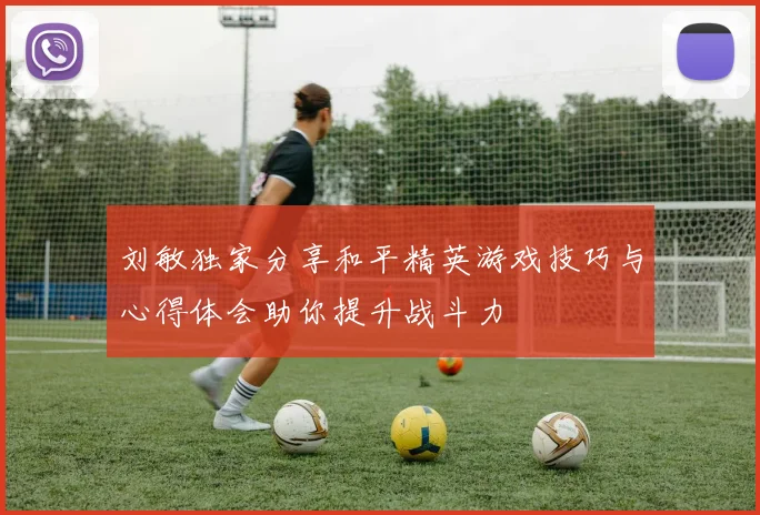 刘敏独家分享和平精英游戏技巧与心得体会助你提升战斗力