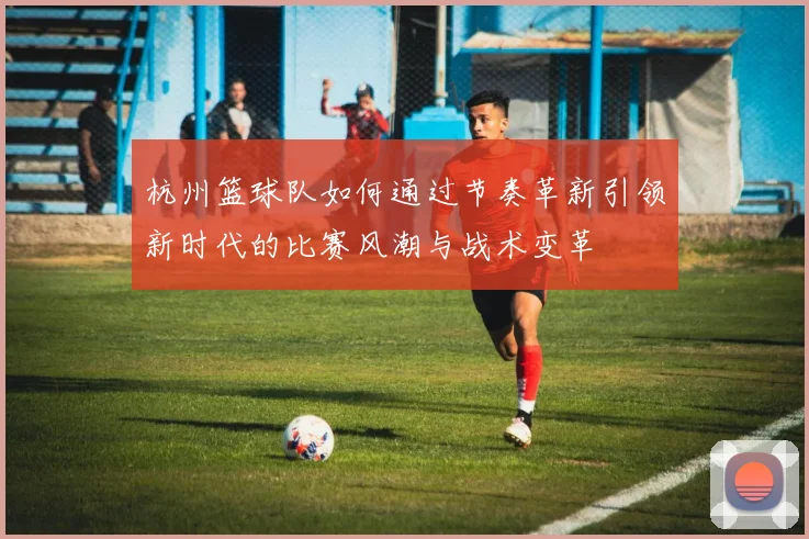 杭州篮球队如何通过节奏革新引领新时代的比赛风潮与战术变革