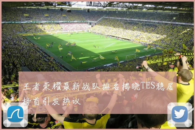 王者荣耀最新战队排名揭晓TES稳居榜首引发热议