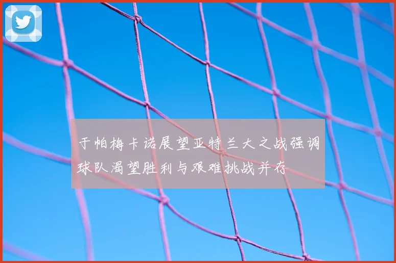 于帕梅卡诺展望亚特兰大之战强调球队渴望胜利与艰难挑战并存