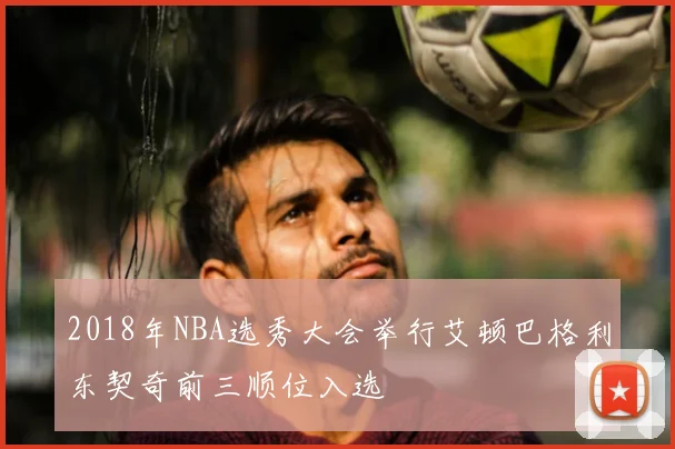 2018年NBA选秀大会举行艾顿巴格利东契奇前三顺位入选