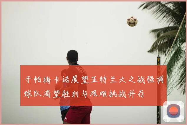 于帕梅卡诺展望亚特兰大之战强调球队渴望胜利与艰难挑战并存